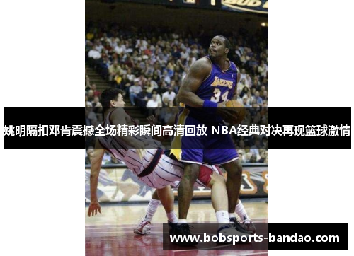 姚明隔扣邓肯震撼全场精彩瞬间高清回放 NBA经典对决再现篮球激情